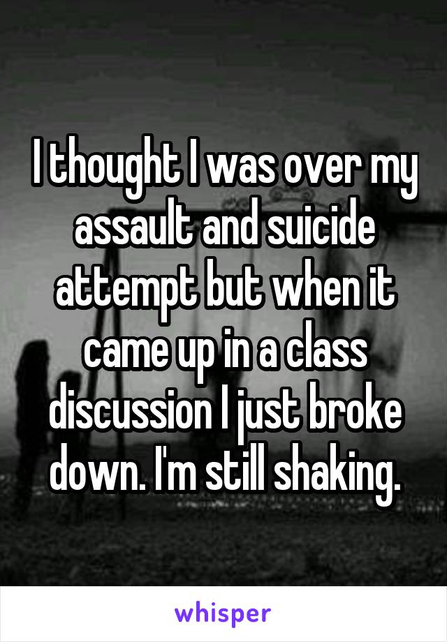 I thought I was over my assault and suicide attempt but when it came up in a class discussion I just broke down. I'm still shaking.