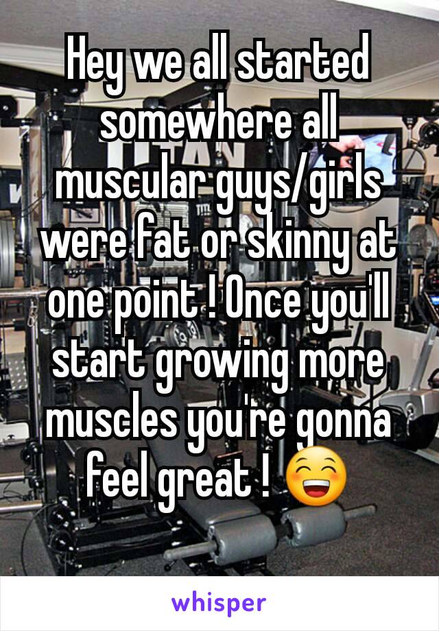 Hey we all started somewhere all muscular guys/girls were fat or skinny at one point ! Once you'll start growing more muscles you're gonna feel great ! 😁