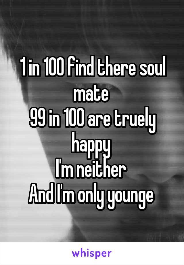 1 in 100 find there soul mate 
99 in 100 are truely happy 
I'm neither 
And I'm only younge 