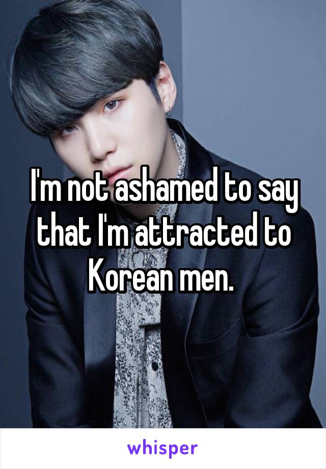 
I'm not ashamed to say that I'm attracted to Korean men. 