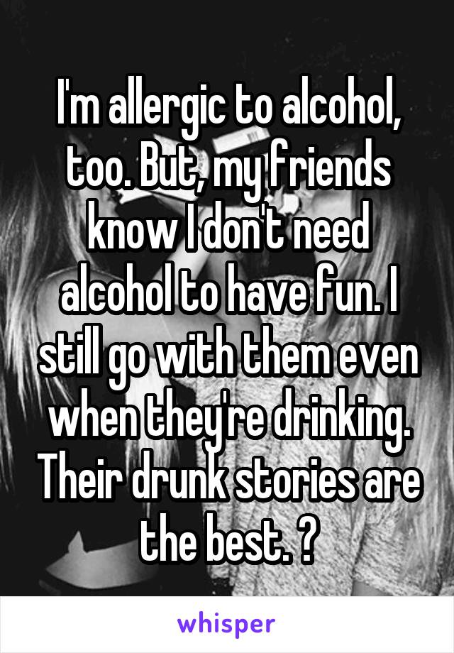 I'm allergic to alcohol, too. But, my friends know I don't need alcohol to have fun. I still go with them even when they're drinking. Their drunk stories are the best. 😂