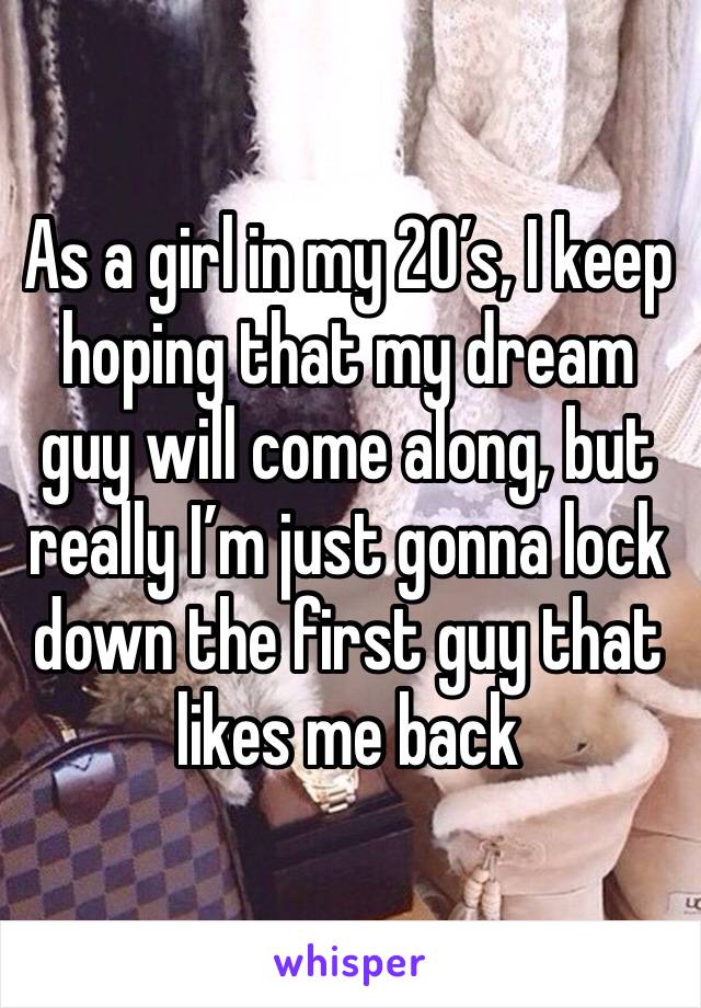 As a girl in my 20’s, I keep hoping that my dream guy will come along, but really I’m just gonna lock down the first guy that likes me back