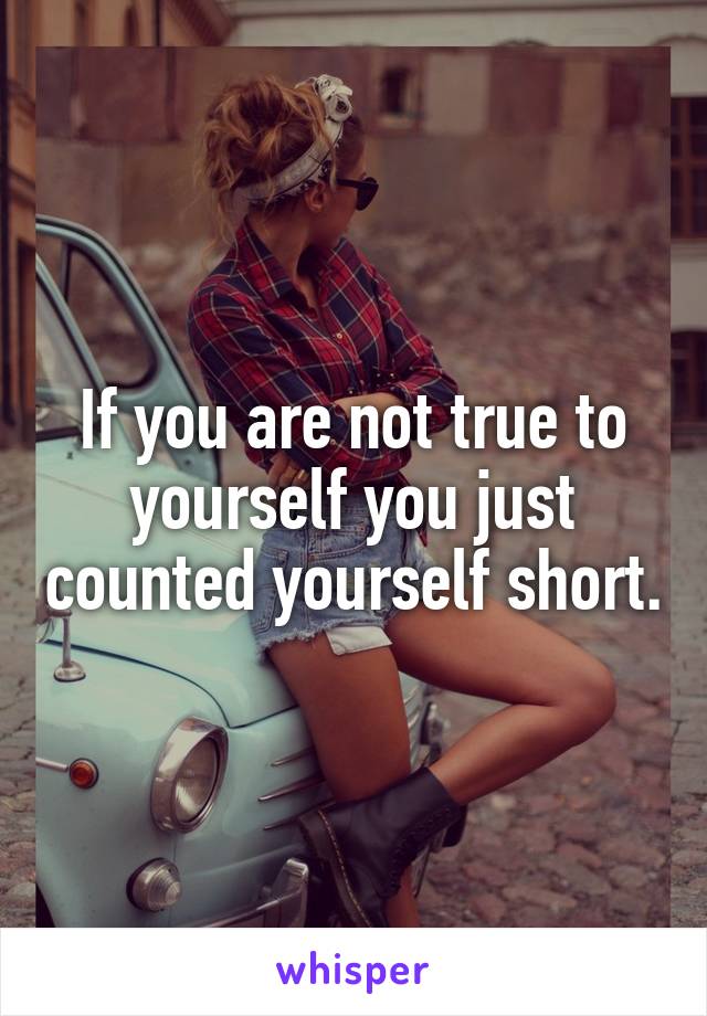 If you are not true to yourself you just counted yourself short.