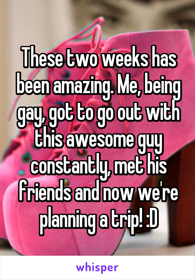 These two weeks has been amazing. Me, being gay, got to go out with this awesome guy constantly, met his friends and now we're planning a trip! :D