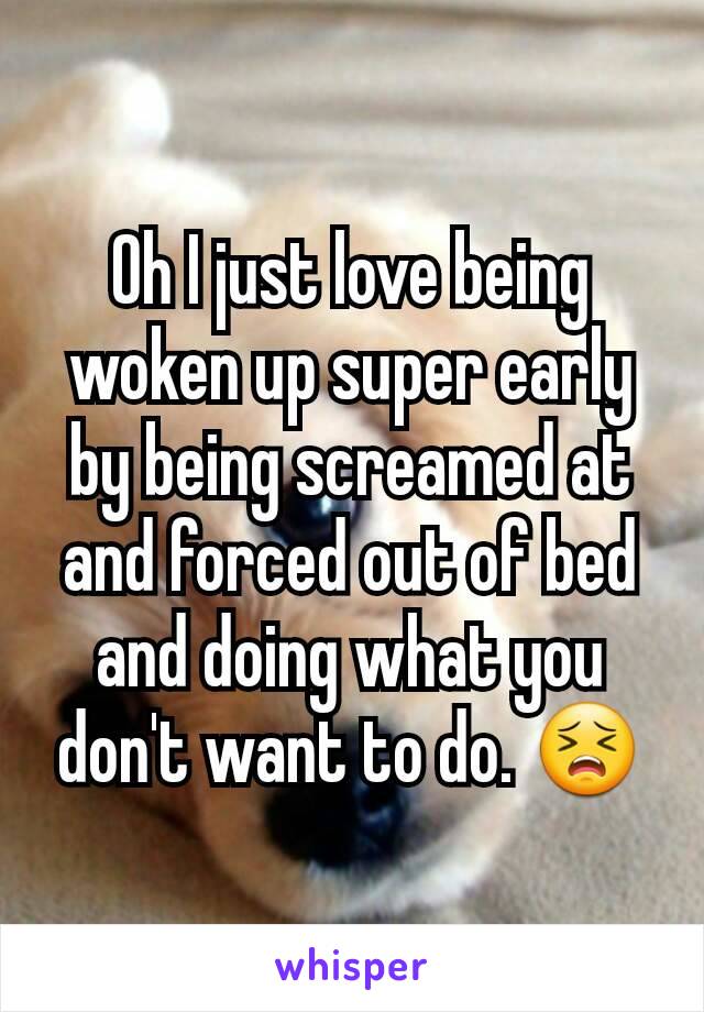 Oh I just love being woken up super early by being screamed at and forced out of bed and doing what you don't want to do. 😣