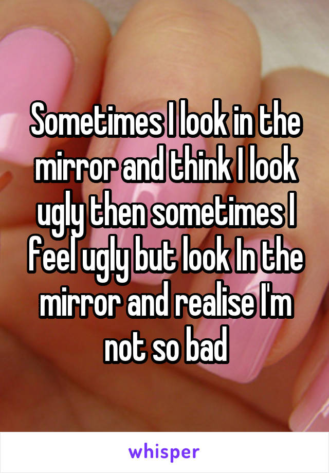 Sometimes I look in the mirror and think I look ugly then sometimes I feel ugly but look In the mirror and realise I'm not so bad