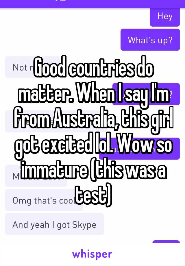 Good countries do matter. When I say I'm from Australia, this girl got excited lol. Wow so immature (this was a test)