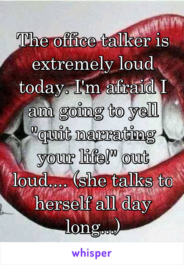 The office talker is extremely loud today. I'm afraid I am going to yell "quit narrating your life!" out loud.... (she talks to herself all day long...)