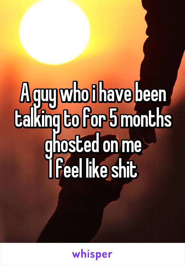 A guy who i have been talking to for 5 months ghosted on me
I feel like shit