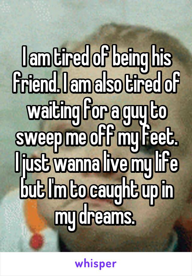 I am tired of being his friend. I am also tired of waiting for a guy to sweep me off my feet. I just wanna live my life but I'm to caught up in my dreams. 