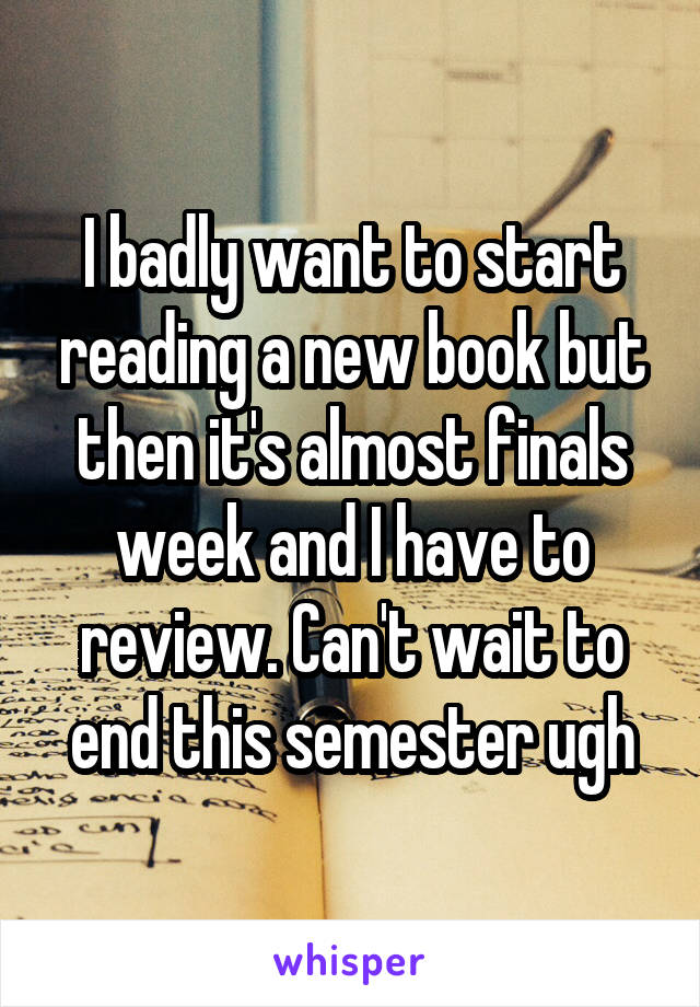 I badly want to start reading a new book but then it's almost finals week and I have to review. Can't wait to end this semester ugh