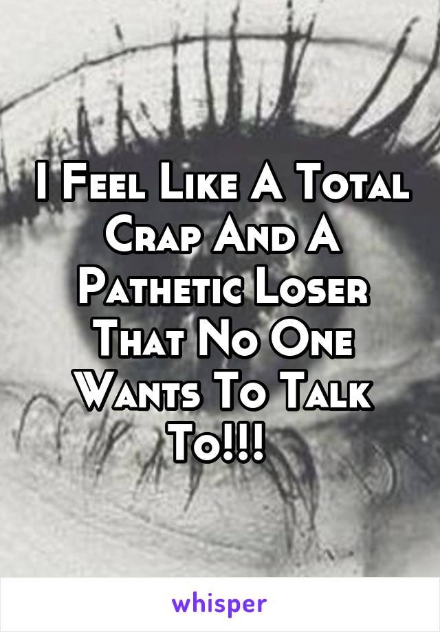 I Feel Like A Total Crap And A Pathetic Loser That No One Wants To Talk To!!! 