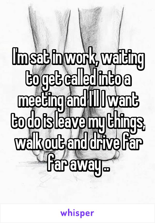 I'm sat in work, waiting to get called into a meeting and I'll I want to do is leave my things, walk out and drive far far away ..