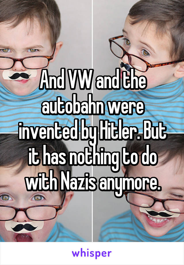 And VW and the autobahn were invented by Hitler. But it has nothing to do with Nazis anymore.