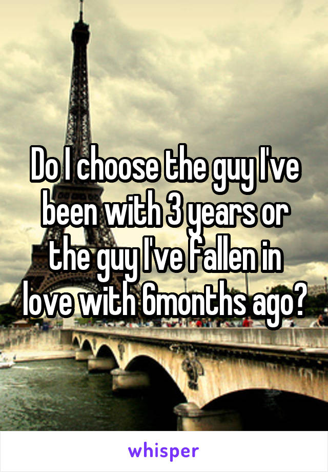 Do I choose the guy I've been with 3 years or the guy I've fallen in love with 6months ago?