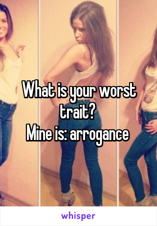 What is your worst trait? 
Mine is: arrogance 