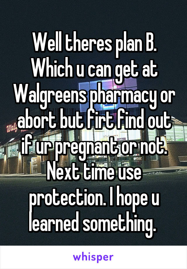 Well theres plan B. Which u can get at Walgreens pharmacy or abort but firt find out if ur pregnant or not. Next time use protection. I hope u learned something. 