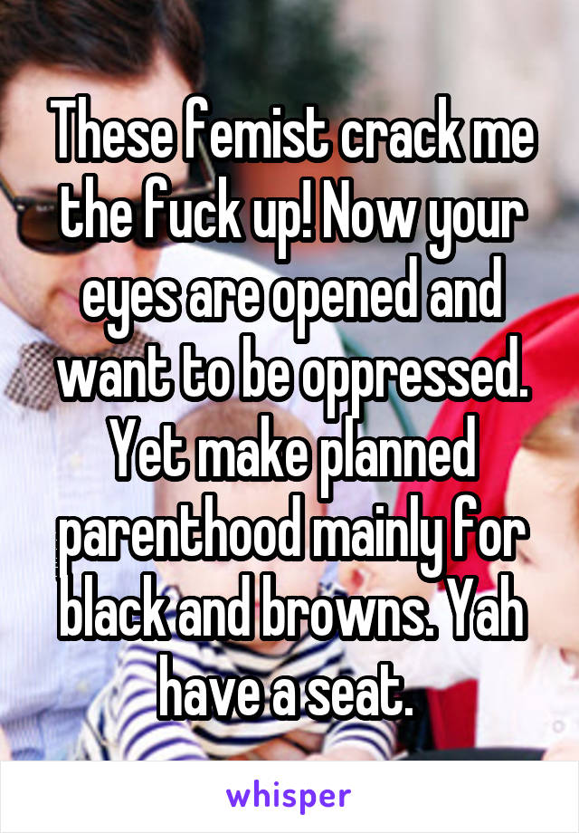 These femist crack me the fuck up! Now your eyes are opened and want to be oppressed. Yet make planned parenthood mainly for black and browns. Yah have a seat. 