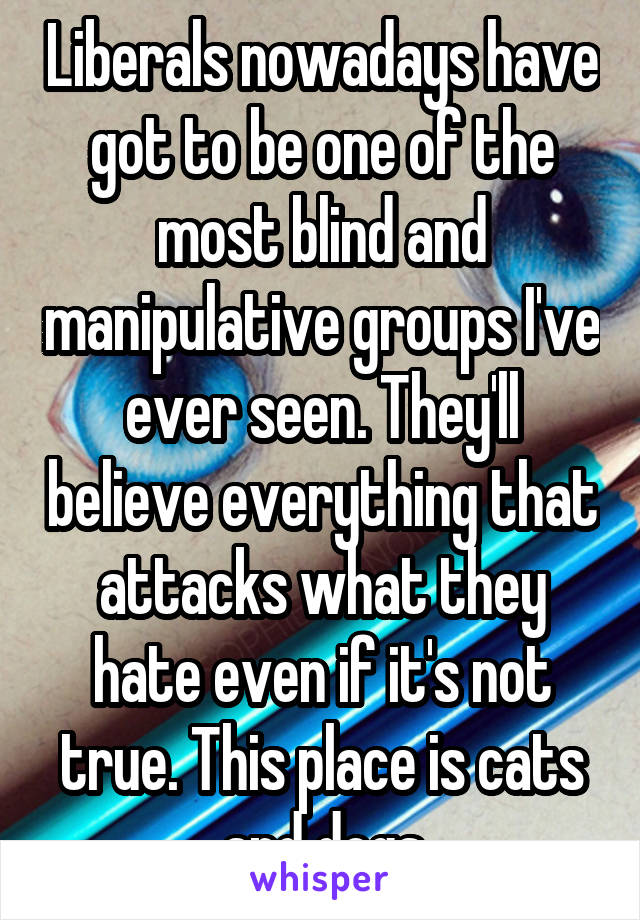 Liberals nowadays have got to be one of the most blind and manipulative groups I've ever seen. They'll believe everything that attacks what they hate even if it's not true. This place is cats and dogs