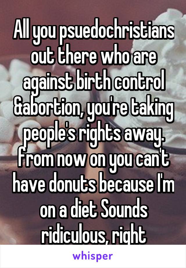 All you psuedochristians out there who are against birth control &abortion, you're taking people's rights away. from now on you can't have donuts because I'm on a diet Sounds ridiculous, right