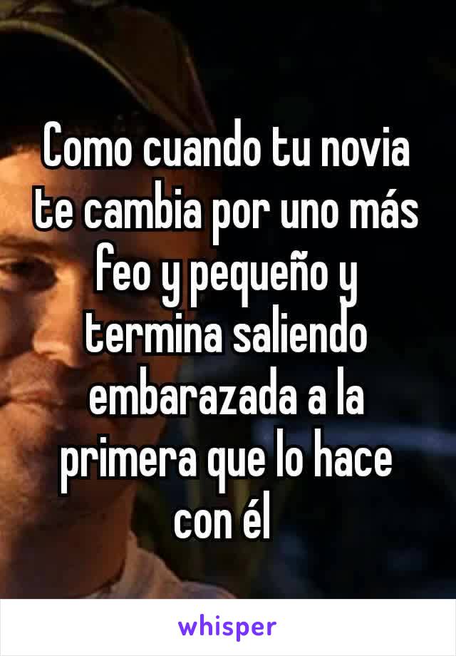 Como cuando tu novia te cambia por uno más feo y pequeño y termina saliendo embarazada a la primera que lo hace con él 