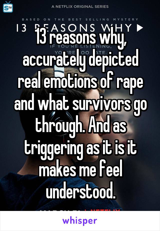 13 reasons why, accurately depicted real emotions of rape and what survivors go through. And as triggering as it is it makes me feel understood.