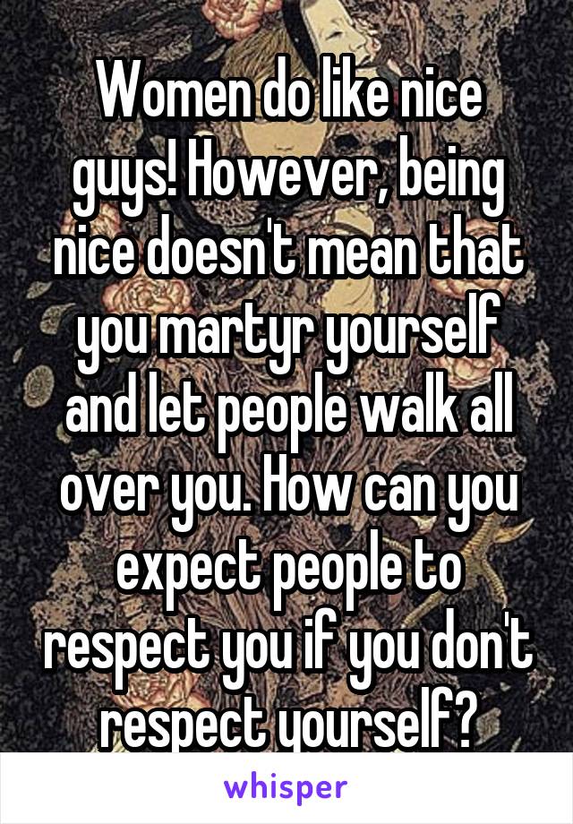 Women do like nice guys! However, being nice doesn't mean that you martyr yourself and let people walk all over you. How can you expect people to respect you if you don't respect yourself?