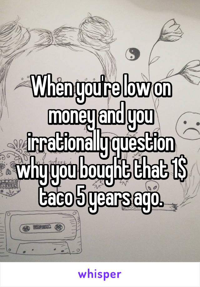 When you're low on money and you irrationally question why you bought that 1$ taco 5 years ago.