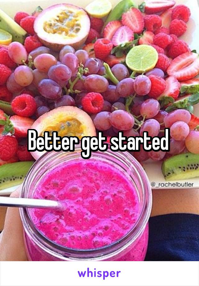 Better get started 