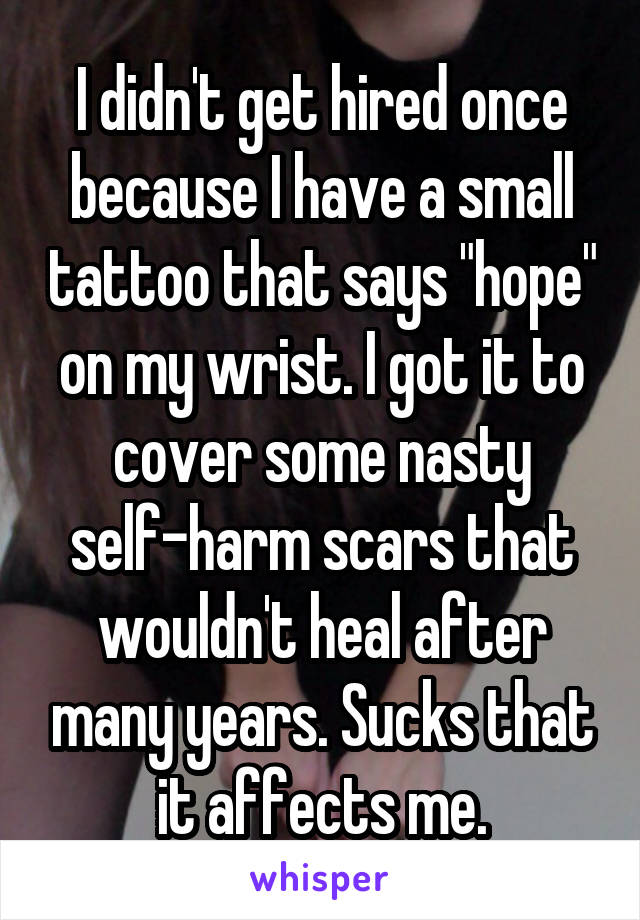 I didn't get hired once because I have a small tattoo that says "hope" on my wrist. I got it to cover some nasty self-harm scars that wouldn't heal after many years. Sucks that it affects me.