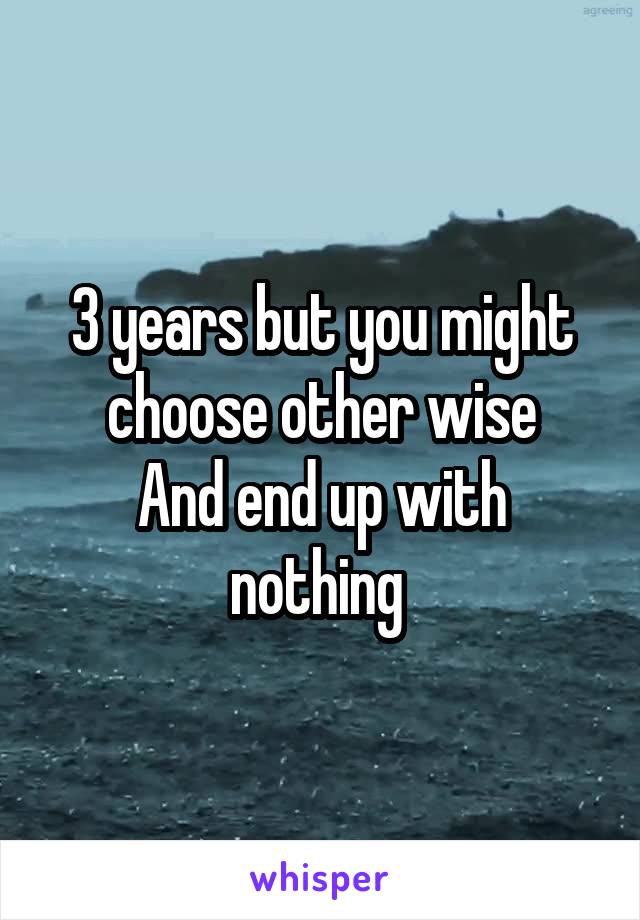 3 years but you might choose other wise
And end up with nothing 