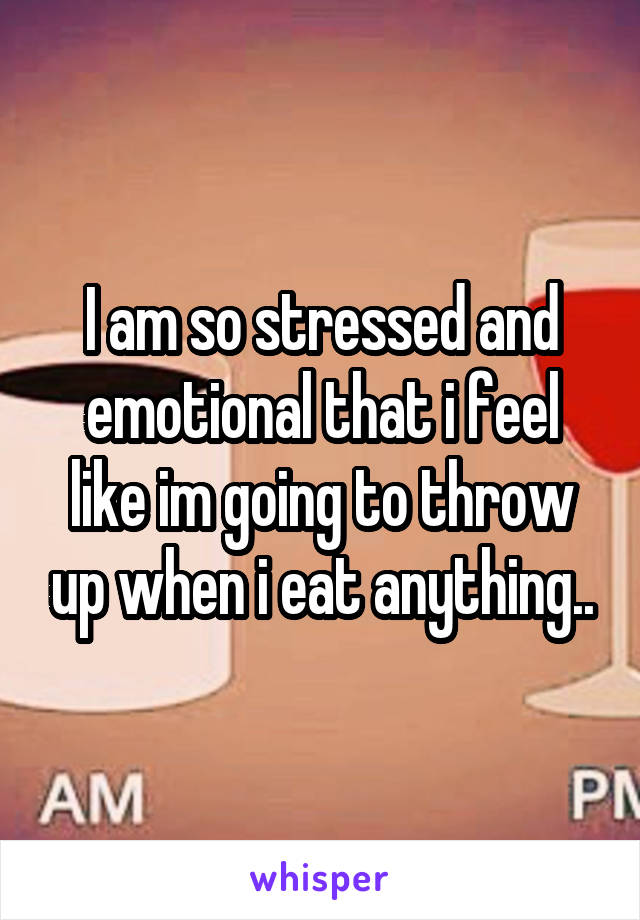 I am so stressed and emotional that i feel like im going to throw up when i eat anything..