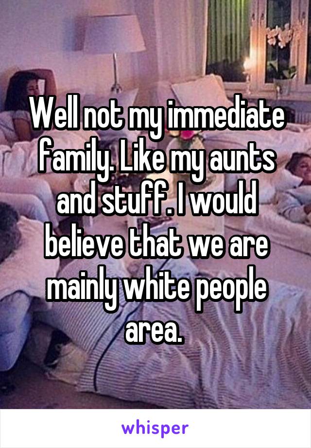 Well not my immediate family. Like my aunts and stuff. I would believe that we are mainly white people area. 