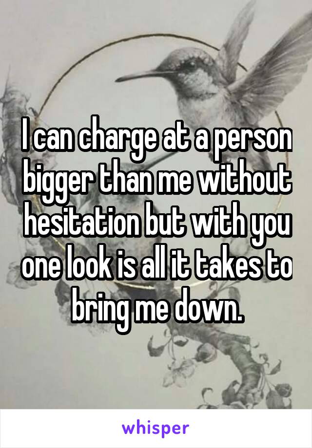 I can charge at a person bigger than me without hesitation but with you one look is all it takes to bring me down.