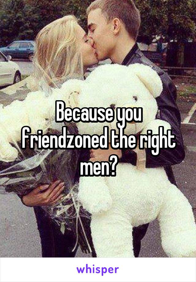 Because you friendzoned the right men?