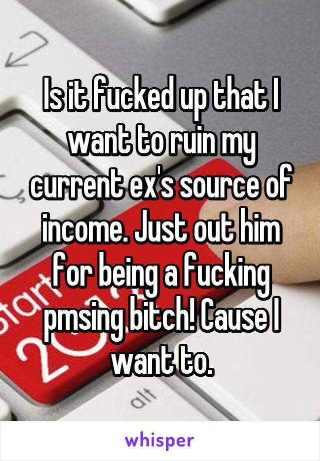 Is it fucked up that I want to ruin my current ex's source of income. Just out him for being a fucking pmsing bitch! Cause I want to.