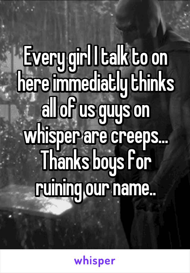 Every girl I talk to on here immediatly thinks all of us guys on whisper are creeps...
Thanks boys for ruining our name..
