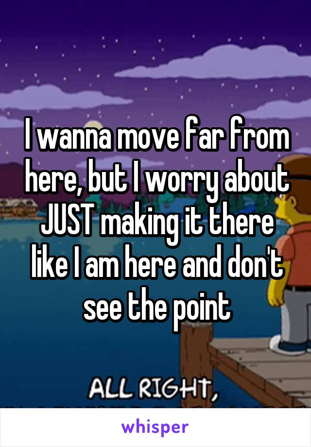 I wanna move far from here, but I worry about JUST making it there like I am here and don't see the point