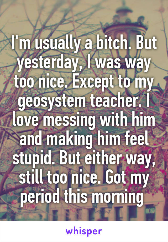 I'm usually a bitch. But yesterday, I was way too nice. Except to my geosystem teacher. I love messing with him and making him feel stupid. But either way, still too nice. Got my period this morning 