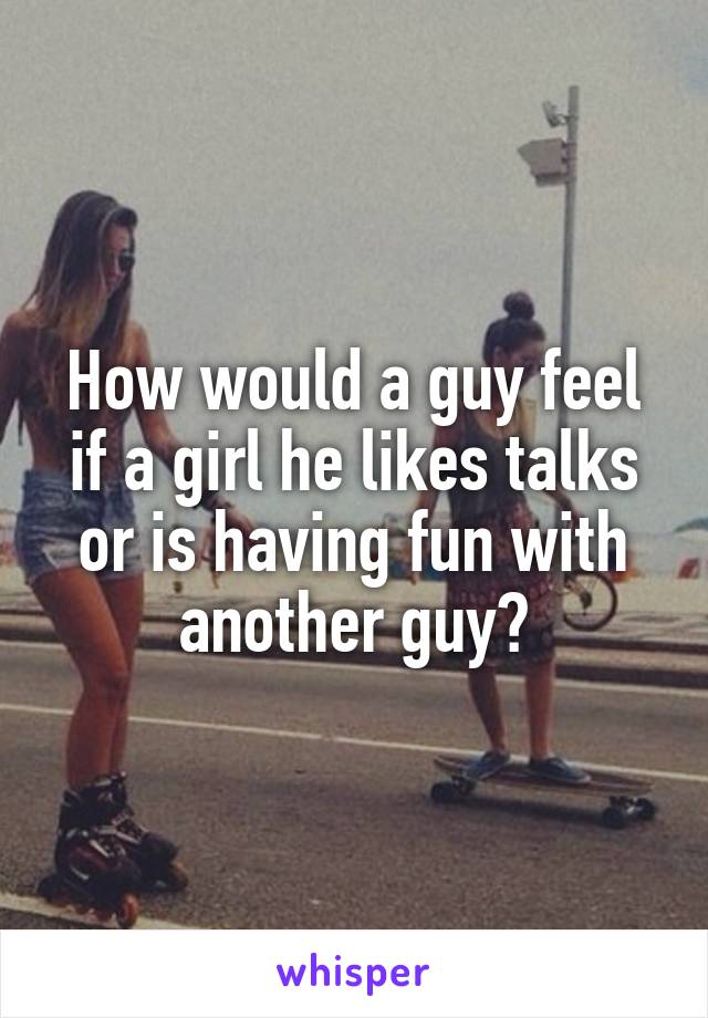 How would a guy feel if a girl he likes talks or is having fun with another guy?