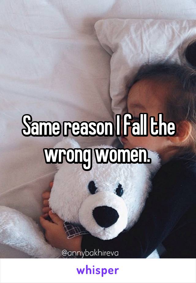 Same reason I fall the wrong women. 