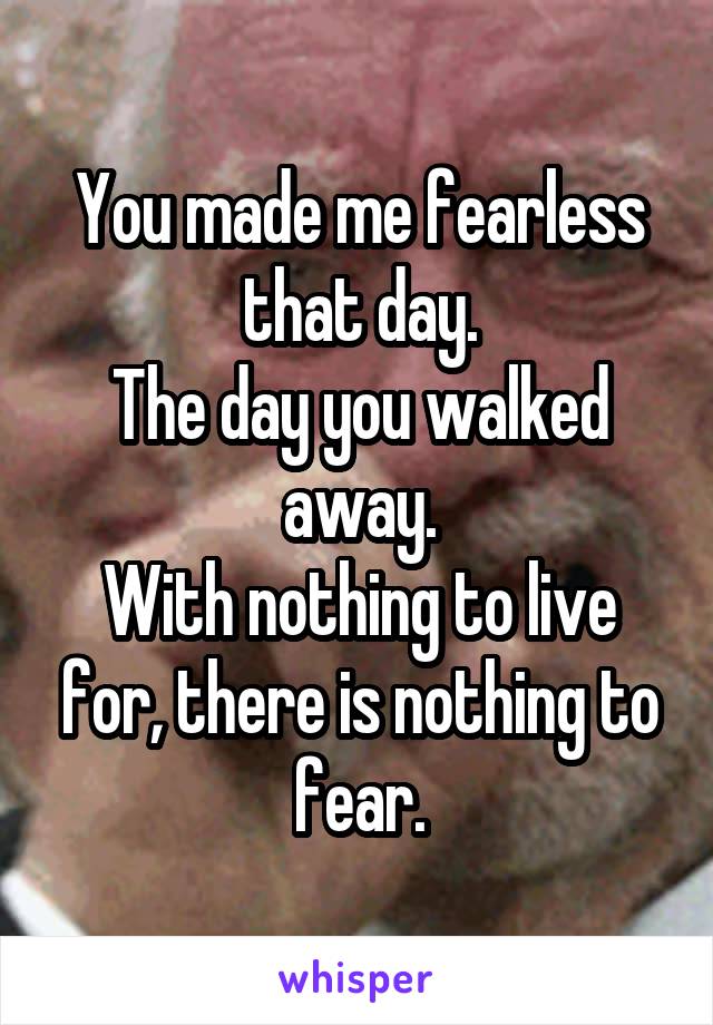 You made me fearless that day.
The day you walked away.
With nothing to live for, there is nothing to fear.