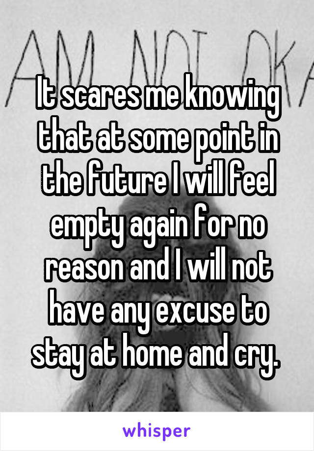 It scares me knowing that at some point in the future I will feel empty again for no reason and I will not have any excuse to stay at home and cry. 