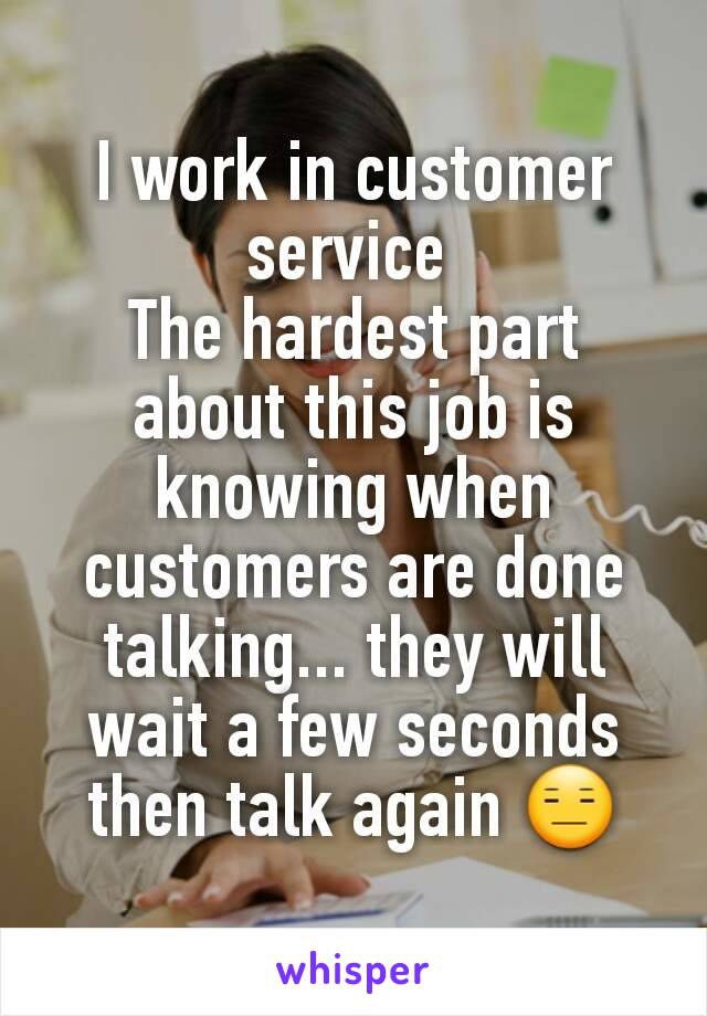 I work in customer service 
The hardest part about this job is knowing when customers are done talking... they will wait a few seconds then talk again 😑