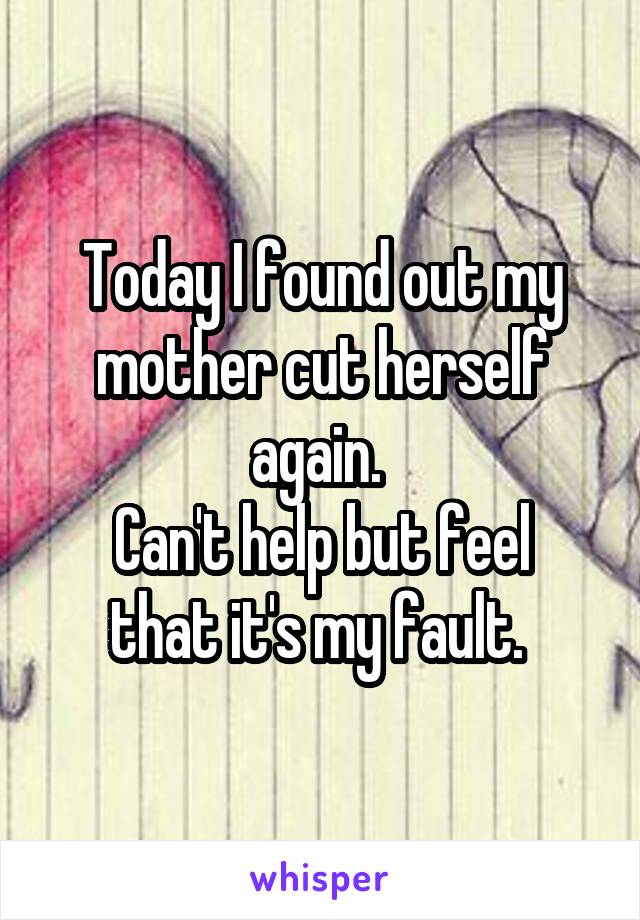 Today I found out my mother cut herself again. 
Can't help but feel that it's my fault. 