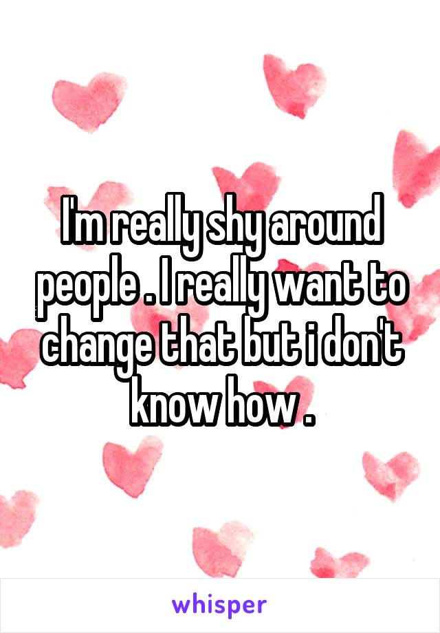 I'm really shy around people . I really want to change that but i don't know how .