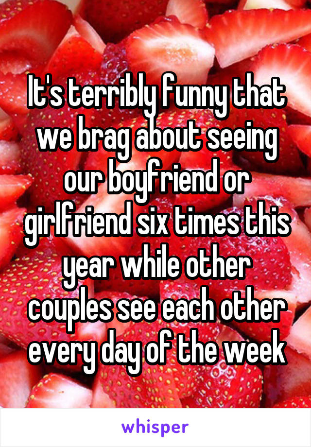 It's terribly funny that we brag about seeing our boyfriend or girlfriend six times this year while other couples see each other every day of the week