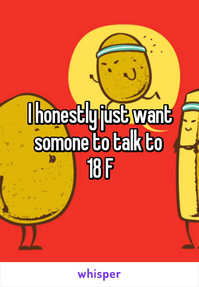 I honestly just want somone to talk to 
18 F