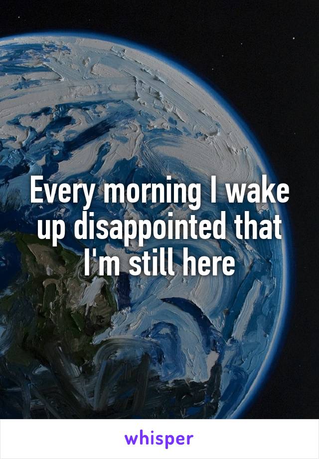 Every morning I wake up disappointed that I'm still here