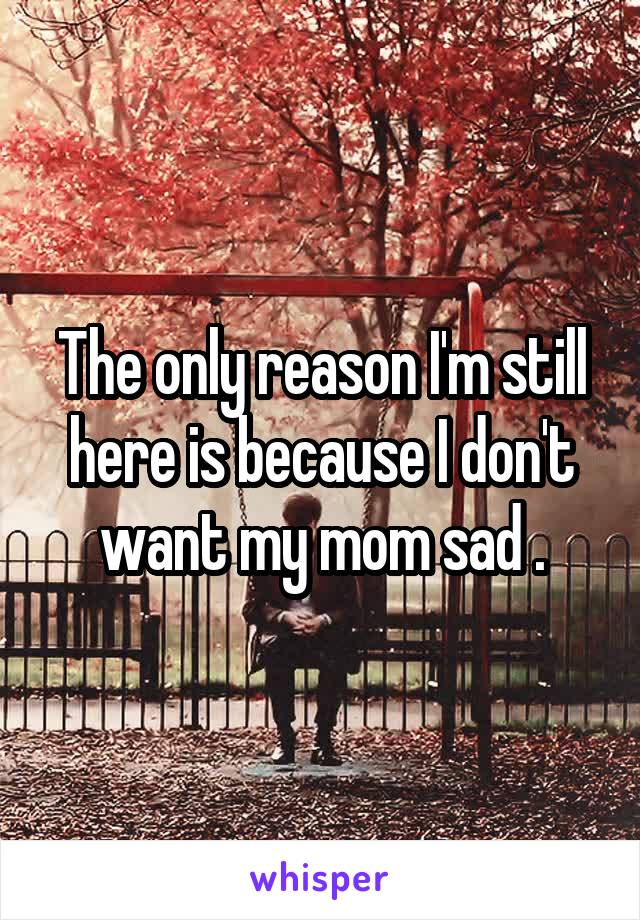 The only reason I'm still here is because I don't want my mom sad .